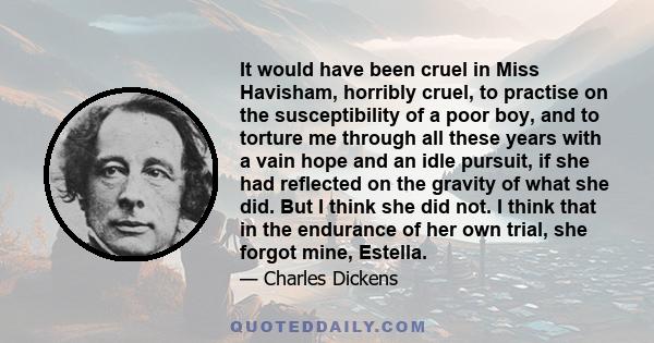 It would have been cruel in Miss Havisham, horribly cruel, to practise on the susceptibility of a poor boy, and to torture me through all these years with a vain hope and an idle pursuit, if she had reflected on the