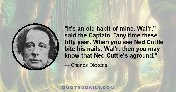 It's an old habit of mine, Wal'r, said the Captain, any time these fifty year. When you see Ned Cuttle bite his nails, Wal'r, then you may know that Ned Cuttle's aground.