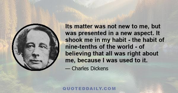 Its matter was not new to me, but was presented in a new aspect. It shook me in my habit - the habit of nine-tenths of the world - of believing that all was right about me, because I was used to it.