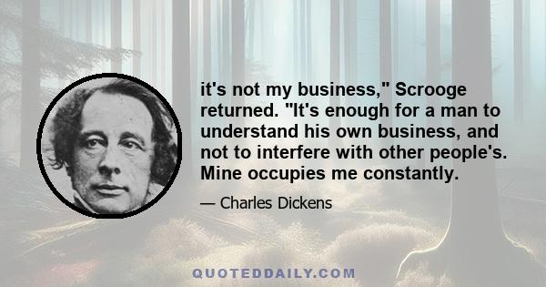 it's not my business, Scrooge returned. It's enough for a man to understand his own business, and not to interfere with other people's. Mine occupies me constantly.