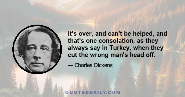 It's over, and can't be helped, and that's one consolation, as they always say in Turkey, when they cut the wrong man's head off.