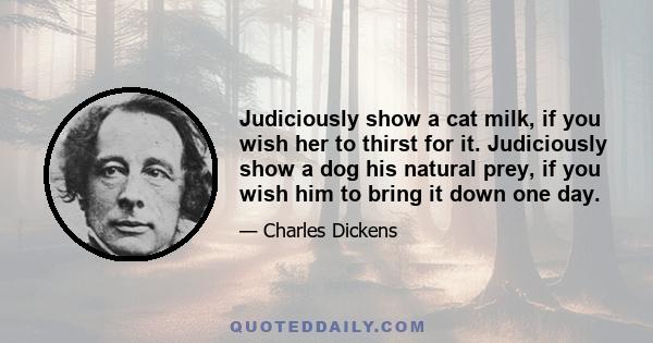 Judiciously show a cat milk, if you wish her to thirst for it. Judiciously show a dog his natural prey, if you wish him to bring it down one day.