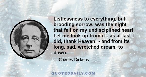 Listlessness to everything, but brooding sorrow, was the night that fell on my undisciplined heart. Let me look up from it - as at last I did, thank Heaven! - and from its long, sad, wretched dream, to dawn.