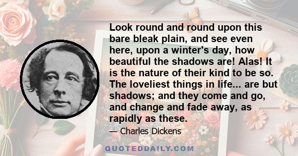 Look round and round upon this bare bleak plain, and see even here, upon a winter's day, how beautiful the shadows are! Alas! It is the nature of their kind to be so. The loveliest things in life... are but shadows; and 