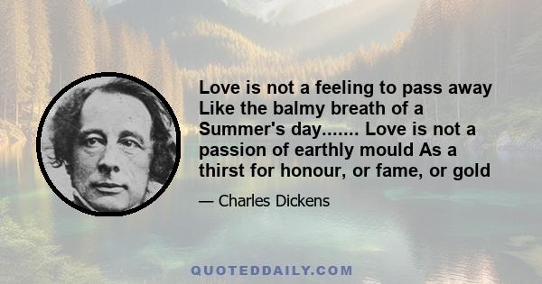 Love is not a feeling to pass away Like the balmy breath of a Summer's day....... Love is not a passion of earthly mould As a thirst for honour, or fame, or gold