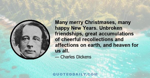 Many merry Christmases, many happy New Years. Unbroken friendships, great accumulations of cheerful recollections and affections on earth, and heaven for us all.