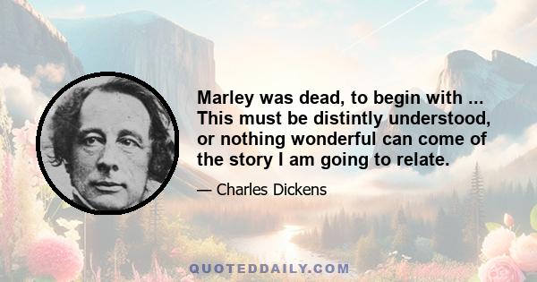 Marley was dead, to begin with ... This must be distintly understood, or nothing wonderful can come of the story I am going to relate.