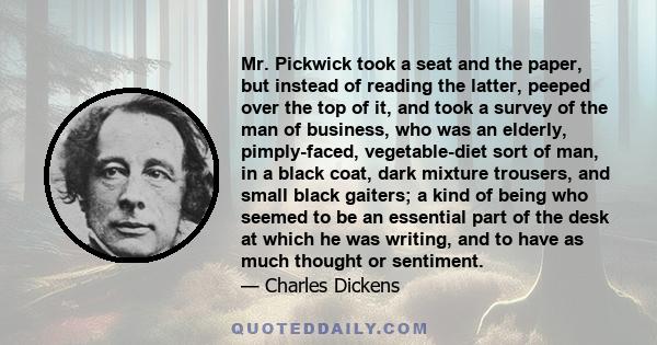 Mr. Pickwick took a seat and the paper, but instead of reading the latter, peeped over the top of it, and took a survey of the man of business, who was an elderly, pimply-faced, vegetable-diet sort of man, in a black