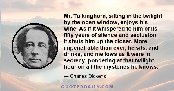 Mr. Tulkinghorn, sitting in the twilight by the open window, enjoys his wine. As if it whispered to him of its fifty years of silence and seclusion, it shuts him up the closer. More impenetrable than ever, he sits, and