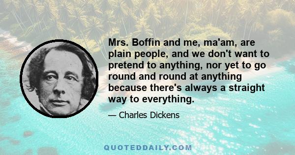 Mrs. Boffin and me, ma'am, are plain people, and we don't want to pretend to anything, nor yet to go round and round at anything because there's always a straight way to everything.