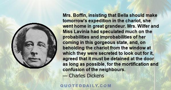 Mrs. Boffin, insisting that Bella should make tomorrow's expedition in the chariot, she went home in great grandeur. Mrs. Wilfer and Miss Lavinia had speculated much on the probabilities and improbabilities of her