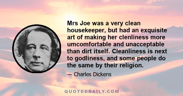 Mrs Joe was a very clean housekeeper, but had an exquisite art of making her clenliness more umcomfortable and unacceptable than dirt itself. Cleanliness is next to godliness, and some people do the same by their