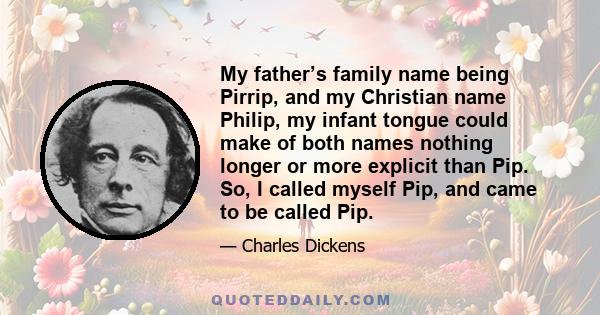 My father’s family name being Pirrip, and my Christian name Philip, my infant tongue could make of both names nothing longer or more explicit than Pip. So, I called myself Pip, and came to be called Pip.