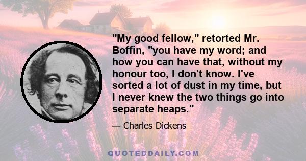 My good fellow, retorted Mr. Boffin, you have my word; and how you can have that, without my honour too, I don't know. I've sorted a lot of dust in my time, but I never knew the two things go into separate heaps.