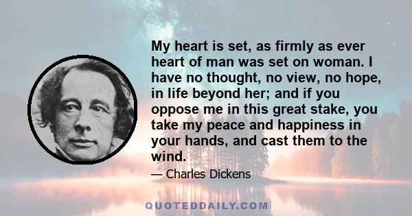 My heart is set, as firmly as ever heart of man was set on woman. I have no thought, no view, no hope, in life beyond her; and if you oppose me in this great stake, you take my peace and happiness in your hands, and