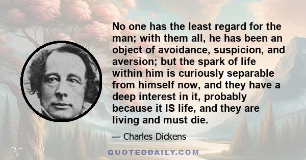 No one has the least regard for the man; with them all, he has been an object of avoidance, suspicion, and aversion; but the spark of life within him is curiously separable from himself now, and they have a deep