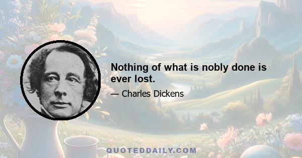 Nothing of what is nobly done is ever lost.