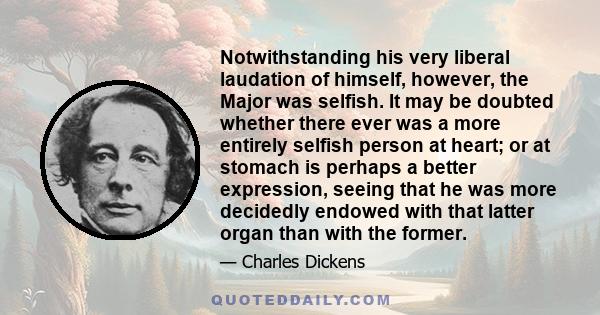 Notwithstanding his very liberal laudation of himself, however, the Major was selfish. It may be doubted whether there ever was a more entirely selfish person at heart; or at stomach is perhaps a better expression,