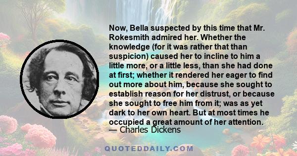 Now, Bella suspected by this time that Mr. Rokesmith admired her. Whether the knowledge (for it was rather that than suspicion) caused her to incline to him a little more, or a little less, than she had done at first;