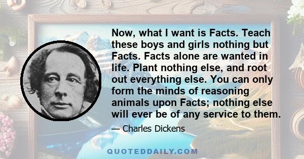 Now, what I want is Facts. Teach these boys and girls nothing but Facts. Facts alone are wanted in life. Plant nothing else, and root out everything else. You can only form the minds of reasoning animals upon Facts;