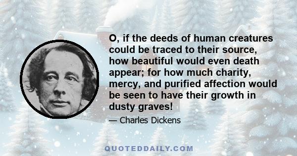 O, if the deeds of human creatures could be traced to their source, how beautiful would even death appear; for how much charity, mercy, and purified affection would be seen to have their growth in dusty graves!