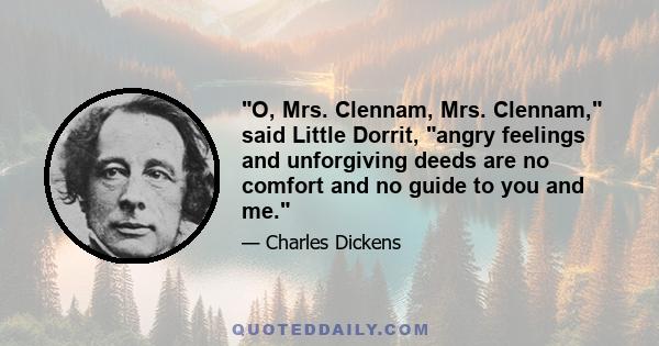 O, Mrs. Clennam, Mrs. Clennam, said Little Dorrit, angry feelings and unforgiving deeds are no comfort and no guide to you and me.