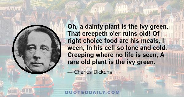 Oh, a dainty plant is the ivy green, That creepeth o'er ruins old! Of right choice food are his meals, I ween, In his cell so lone and cold. Creeping where no life is seen, A rare old plant is the ivy green.