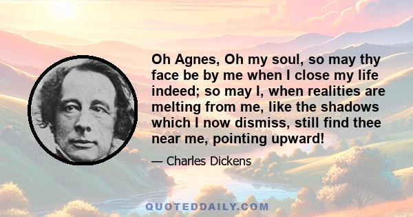 Oh Agnes, Oh my soul, so may thy face be by me when I close my life indeed; so may I, when realities are melting from me, like the shadows which I now dismiss, still find thee near me, pointing upward!