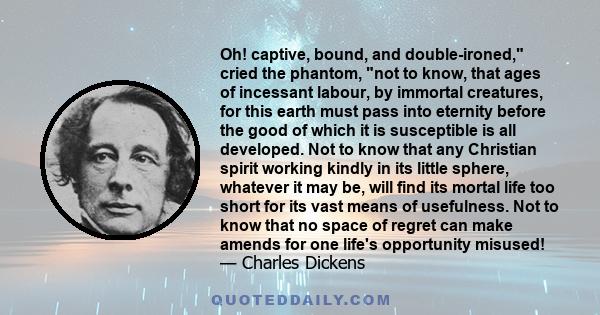 Oh! captive, bound, and double-ironed, cried the phantom, not to know, that ages of incessant labour, by immortal creatures, for this earth must pass into eternity before the good of which it is susceptible is all