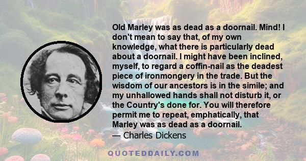 Old Marley was as dead as a doornail. Mind! I don't mean to say that, of my own knowledge, what there is particularly dead about a doornail. I might have been inclined, myself, to regard a coffin-nail as the deadest