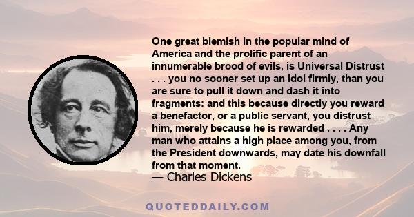 One great blemish in the popular mind of America and the prolific parent of an innumerable brood of evils, is Universal Distrust . . . you no sooner set up an idol firmly, than you are sure to pull it down and dash it