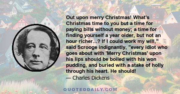 Out upon merry Christmas! What's Christmas time to you but a time for paying bills without money; a time for finding yourself a year older, but not an hour richer...? If I could work my will, said Scrooge indignantly,