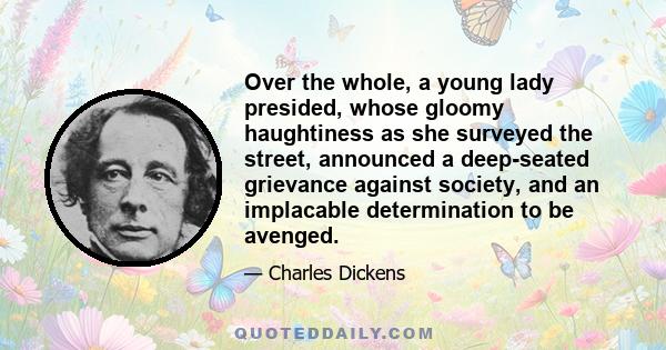 Over the whole, a young lady presided, whose gloomy haughtiness as she surveyed the street, announced a deep-seated grievance against society, and an implacable determination to be avenged.