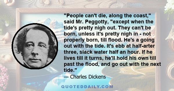 People can't die, along the coast, said Mr. Peggotty, except when the tide's pretty nigh out. They can't be born, unless it's pretty nigh in - not properly born, till flood. He's a going out with the tide. It's ebb at