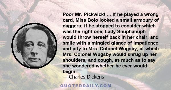 Poor Mr. Pickwick! ... If he played a wrong card, Miss Bolo looked a small armoury of daggers; if he stopped to consider which was the right one, Lady Snuphanuph would throw herself back in her chair, and smile with a