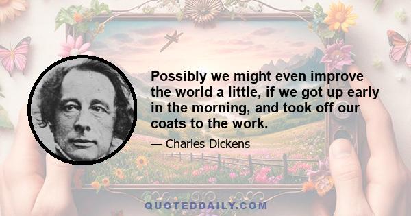 Possibly we might even improve the world a little, if we got up early in the morning, and took off our coats to the work.