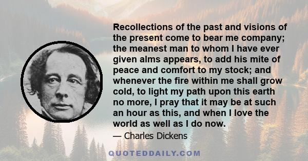 Recollections of the past and visions of the present come to bear me company; the meanest man to whom I have ever given alms appears, to add his mite of peace and comfort to my stock; and whenever the fire within me