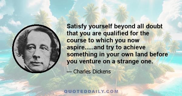 Satisfy yourself beyond all doubt that you are qualified for the course to which you now aspire.....and try to achieve something in your own land before you venture on a strange one.