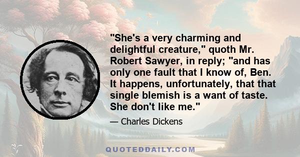 She's a very charming and delightful creature, quoth Mr. Robert Sawyer, in reply; and has only one fault that I know of, Ben. It happens, unfortunately, that that single blemish is a want of taste. She don't like me.