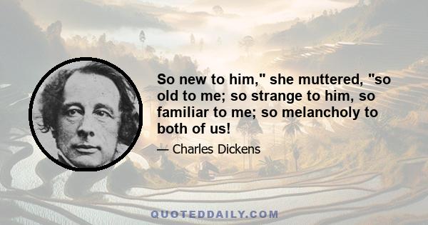 So new to him, she muttered, so old to me; so strange to him, so familiar to me; so melancholy to both of us!