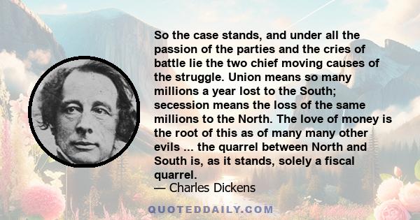 So the case stands, and under all the passion of the parties and the cries of battle lie the two chief moving causes of the struggle. Union means so many millions a year lost to the South; secession means the loss of