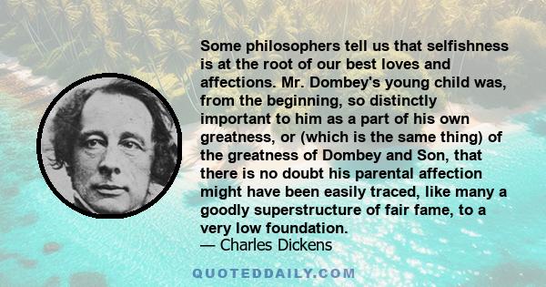 Some philosophers tell us that selfishness is at the root of our best loves and affections. Mr. Dombey's young child was, from the beginning, so distinctly important to him as a part of his own greatness, or (which is