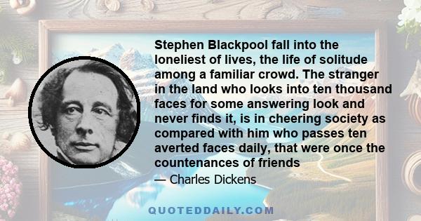 Stephen Blackpool fall into the loneliest of lives, the life of solitude among a familiar crowd. The stranger in the land who looks into ten thousand faces for some answering look and never finds it, is in cheering