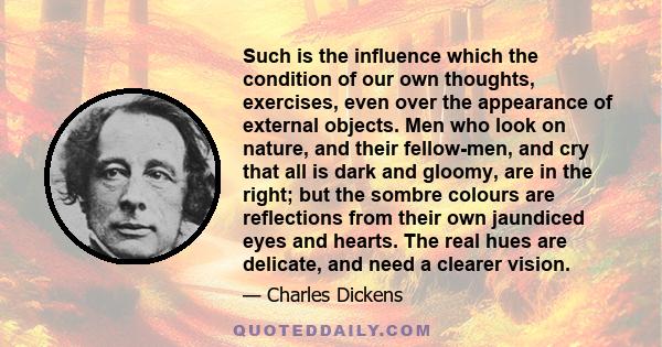 Such is the influence which the condition of our own thoughts, exercises, even over the appearance of external objects. Men who look on nature, and their fellow-men, and cry that all is dark and gloomy, are in the