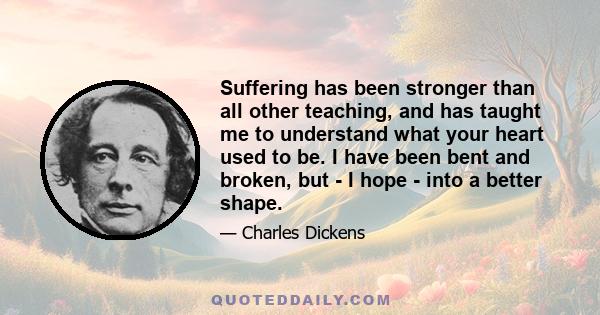 Suffering has been stronger than all other teaching, and has taught me to understand what your heart used to be. I have been bent and broken, but - I hope - into a better shape.