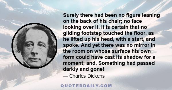 Surely there had been no figure leaning on the back of his chair; no face looking over it. It is certain that no gliding footstep touched the floor, as he lifted up his head, with a start, and spoke. And yet there was