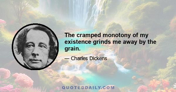 The cramped monotony of my existence grinds me away by the grain.