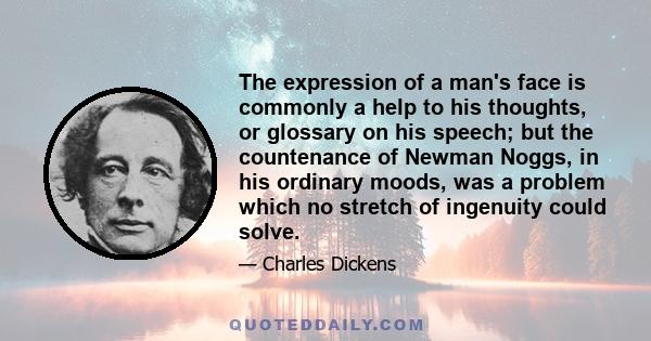 The expression of a man's face is commonly a help to his thoughts, or glossary on his speech; but the countenance of Newman Noggs, in his ordinary moods, was a problem which no stretch of ingenuity could solve.