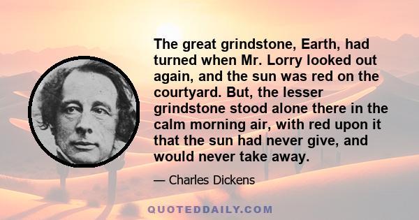 The great grindstone, Earth, had turned when Mr. Lorry looked out again, and the sun was red on the courtyard. But, the lesser grindstone stood alone there in the calm morning air, with red upon it that the sun had