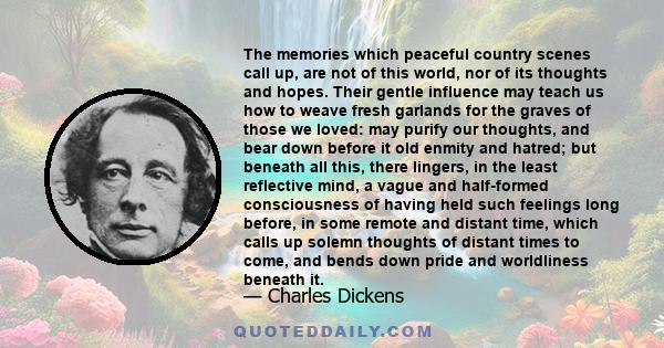 The memories which peaceful country scenes call up, are not of this world, nor of its thoughts and hopes. Their gentle influence may teach us how to weave fresh garlands for the graves of those we loved: may purify our